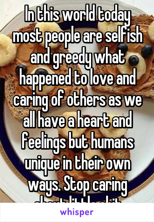 In this world today most people are selfish and greedy what happened to love and caring of others as we all have a heart and feelings but humans unique in their own ways. Stop caring about little shit