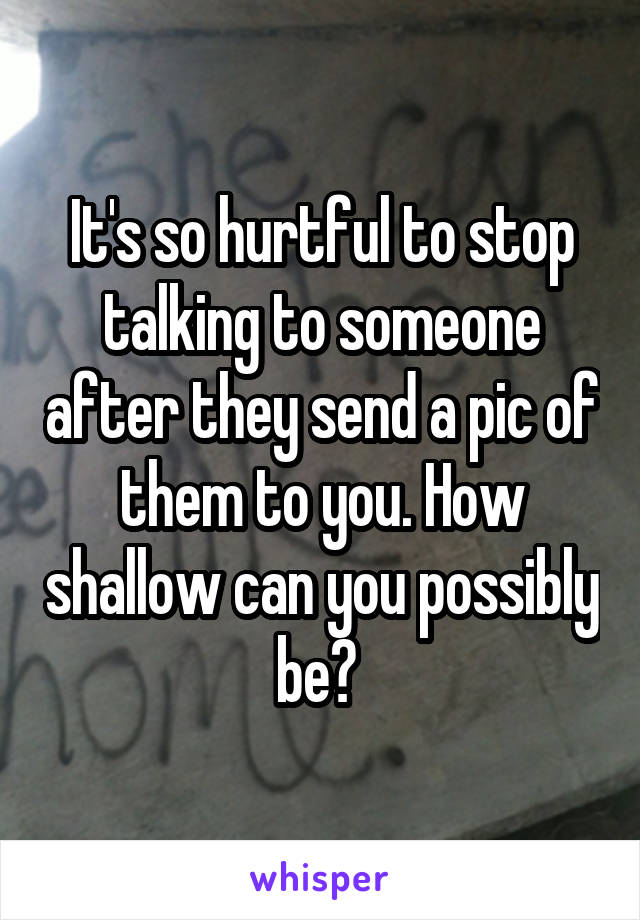 It's so hurtful to stop talking to someone after they send a pic of them to you. How shallow can you possibly be? 