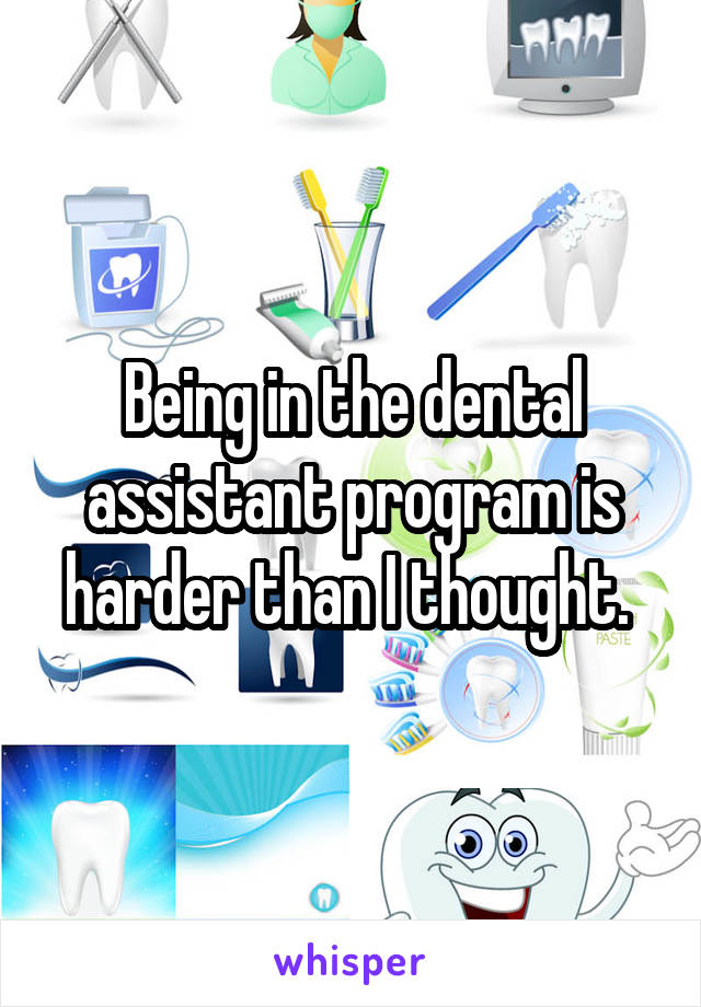 Being in the dental assistant program is harder than I thought. 