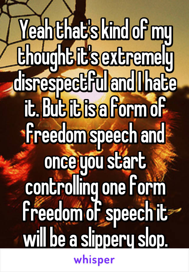 Yeah that's kind of my thought it's extremely disrespectful and I hate it. But it is a form of freedom speech and once you start controlling one form freedom of speech it will be a slippery slop.