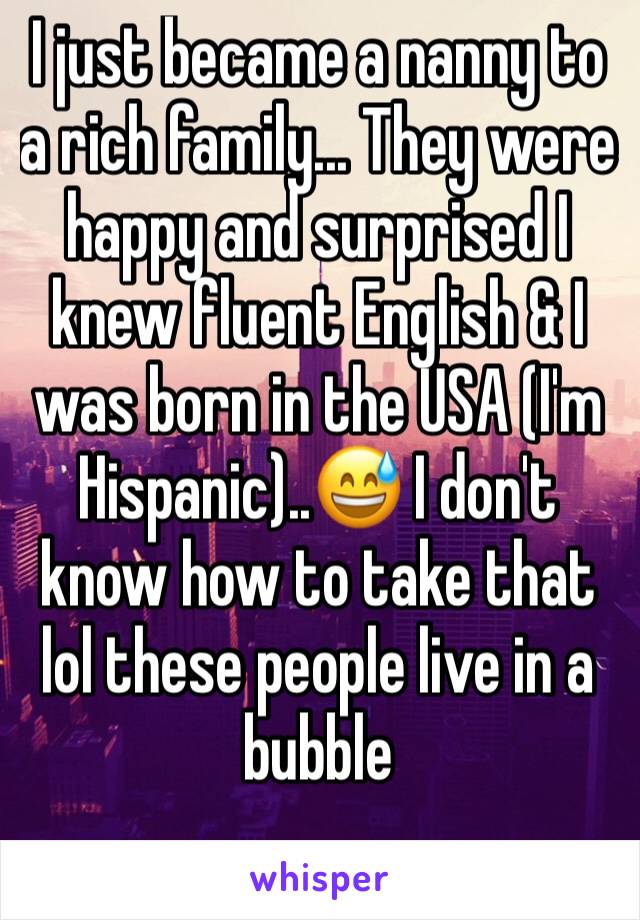 I just became a nanny to a rich family... They were happy and surprised I knew fluent English & I was born in the USA (I'm Hispanic)..😅 I don't know how to take that lol these people live in a bubble