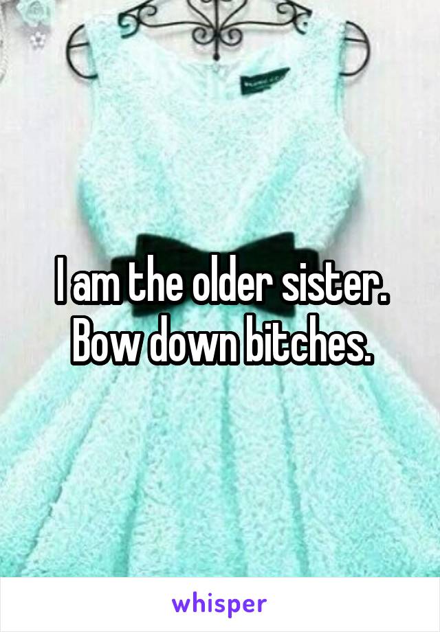 I am the older sister. Bow down bitches.