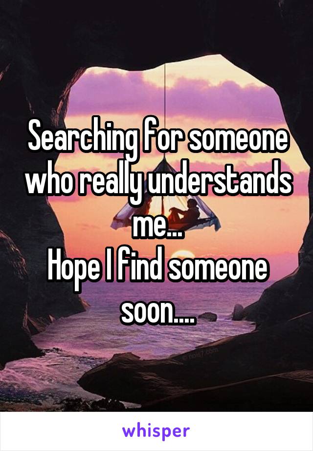 Searching for someone who really understands me...
Hope I find someone soon....