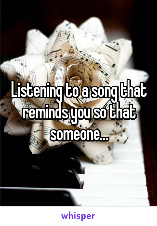 Listening to a song that reminds you so that someone...