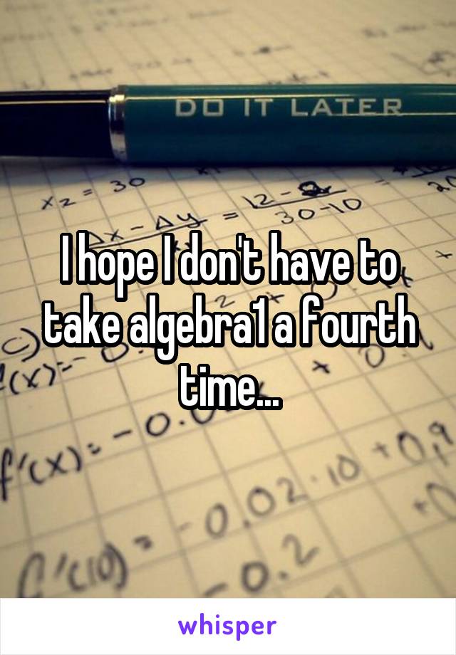 I hope I don't have to take algebra1 a fourth time...