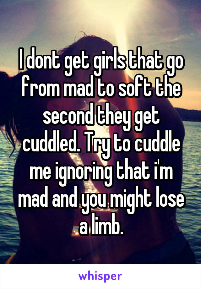 I dont get girls that go from mad to soft the second they get cuddled. Try to cuddle me ignoring that i'm mad and you might lose a limb.