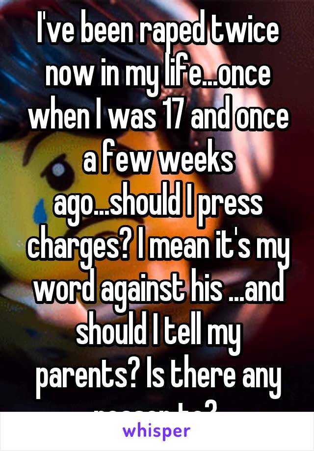 I've been raped twice now in my life...once when I was 17 and once a few weeks ago...should I press charges? I mean it's my word against his ...and should I tell my parents? Is there any reason to? 