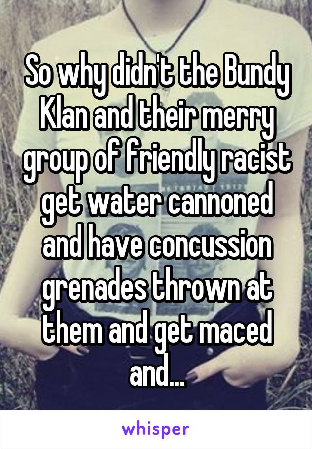 So why didn't the Bundy Klan and their merry group of friendly racist get water cannoned and have concussion grenades thrown at them and get maced and...