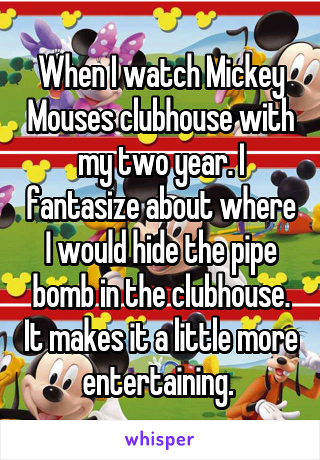 When I watch Mickey Mouses clubhouse with my two year. I fantasize about where I would hide the pipe bomb in the clubhouse. It makes it a little more entertaining. 