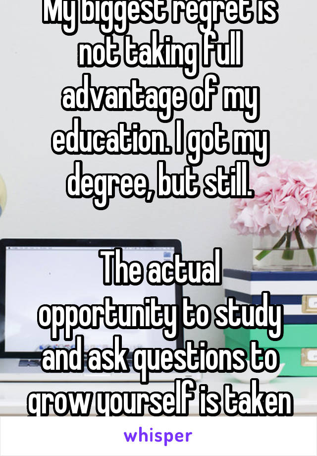 My biggest regret is not taking full advantage of my education. I got my degree, but still.

The actual opportunity to study and ask questions to grow yourself is taken for granted. 