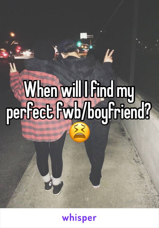 When will I find my perfect fwb/boyfriend? 😫