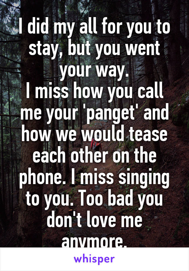 I did my all for you to stay, but you went your way.
I miss how you call me your 'panget' and how we would tease each other on the phone. I miss singing to you. Too bad you don't love me anymore.