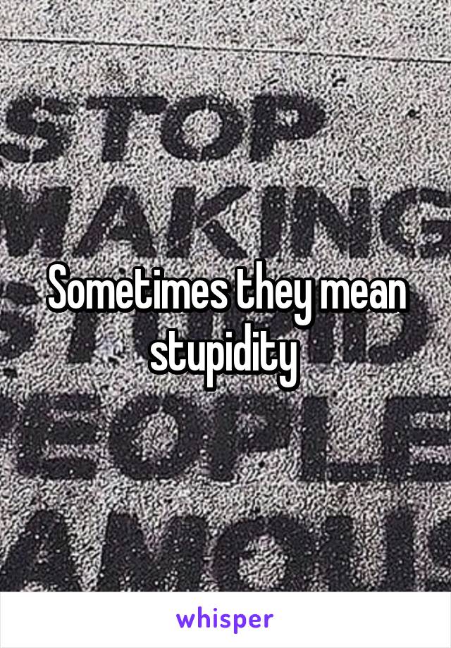 Sometimes they mean stupidity 