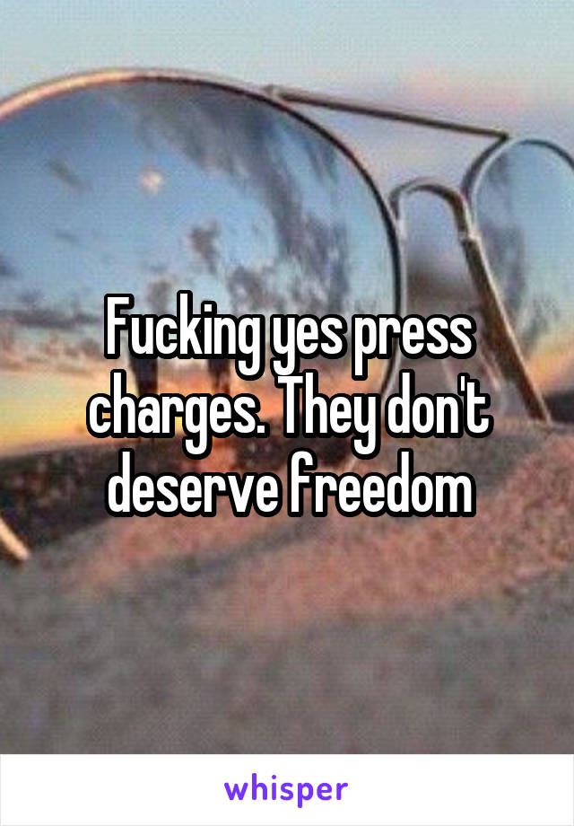 Fucking yes press charges. They don't deserve freedom