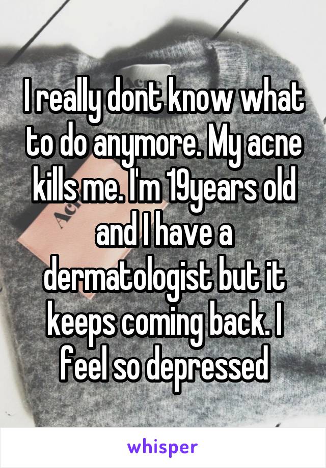 I really dont know what to do anymore. My acne kills me. I'm 19years old and I have a dermatologist but it keeps coming back. I feel so depressed