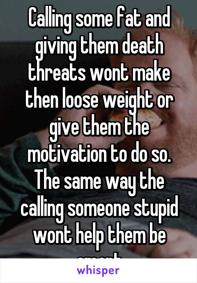 Calling some fat and giving them death threats wont make then loose weight or give them the motivation to do so. The same way the calling someone stupid wont help them be smart