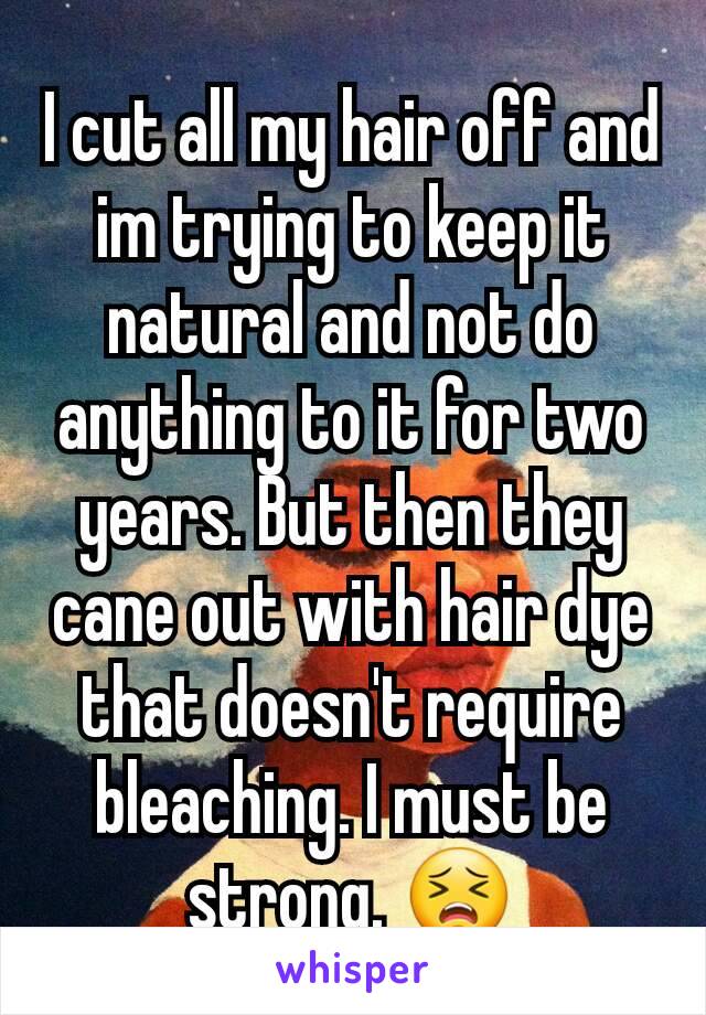 I cut all my hair off and im trying to keep it natural and not do anything to it for two years. But then they cane out with hair dye that doesn't require bleaching. I must be strong. 😣