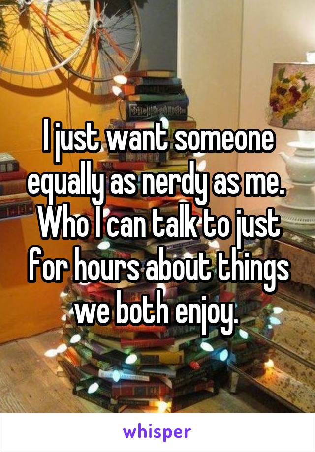 I just want someone equally as nerdy as me.  Who I can talk to just for hours about things we both enjoy. 