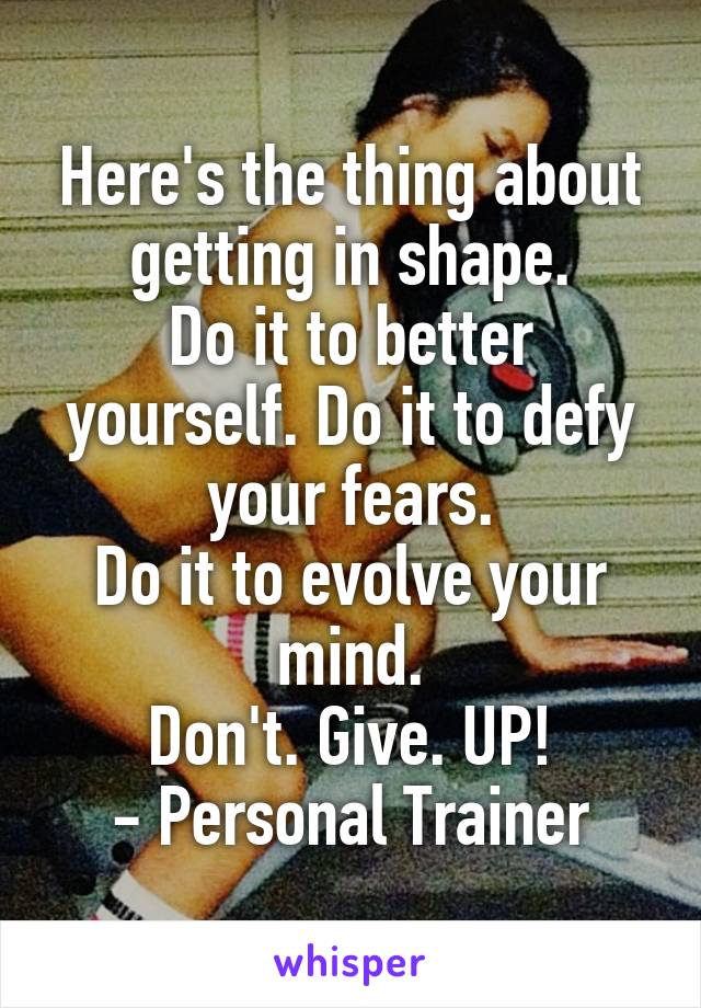 Here's the thing about getting in shape.
Do it to better yourself. Do it to defy your fears.
Do it to evolve your mind.
Don't. Give. UP!
- Personal Trainer