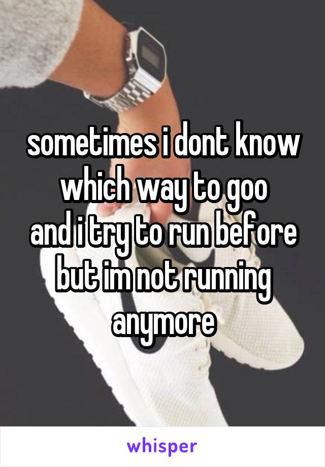 sometimes i dont know which way to goo
and i try to run before
but im not running anymore