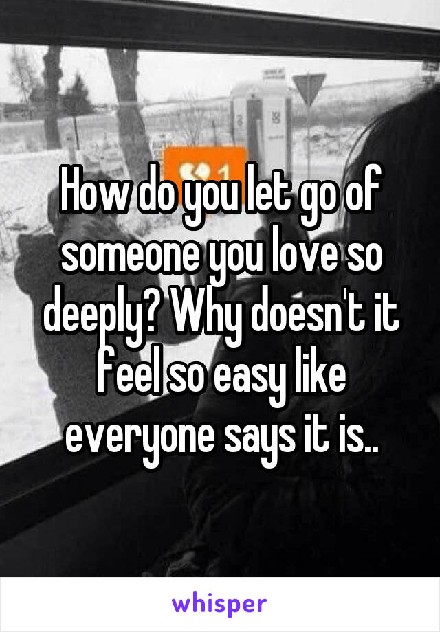 How do you let go of someone you love so deeply? Why doesn't it feel so easy like everyone says it is..