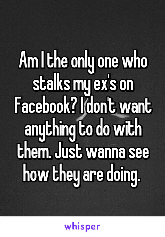 Am I the only one who stalks my ex's on Facebook? I don't want anything to do with them. Just wanna see how they are doing. 