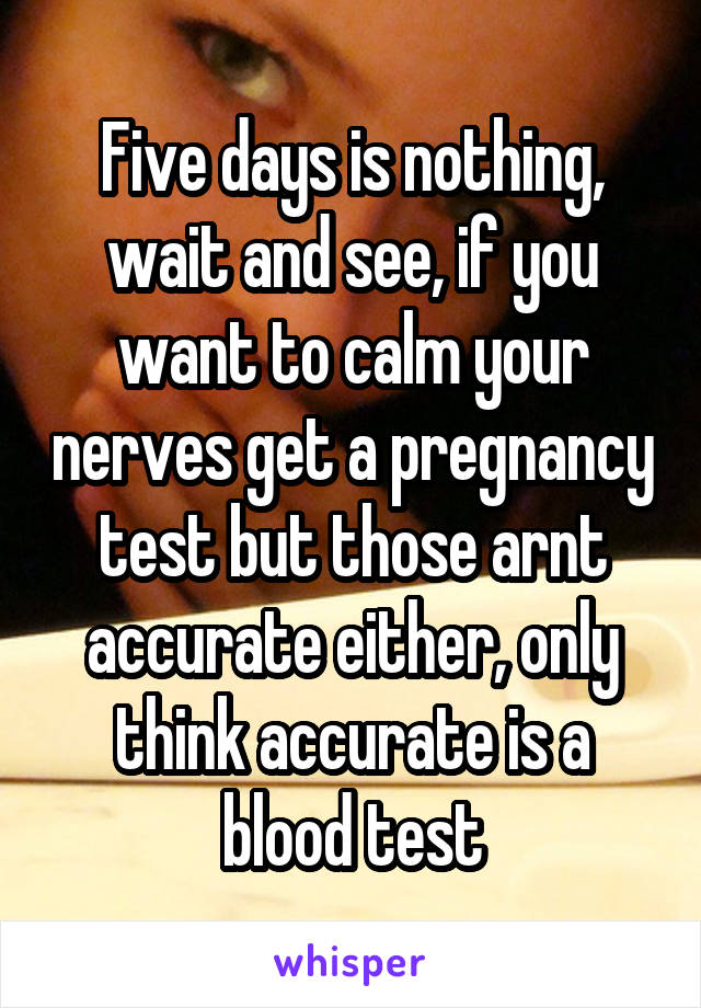 Five days is nothing, wait and see, if you want to calm your nerves get a pregnancy test but those arnt accurate either, only think accurate is a blood test