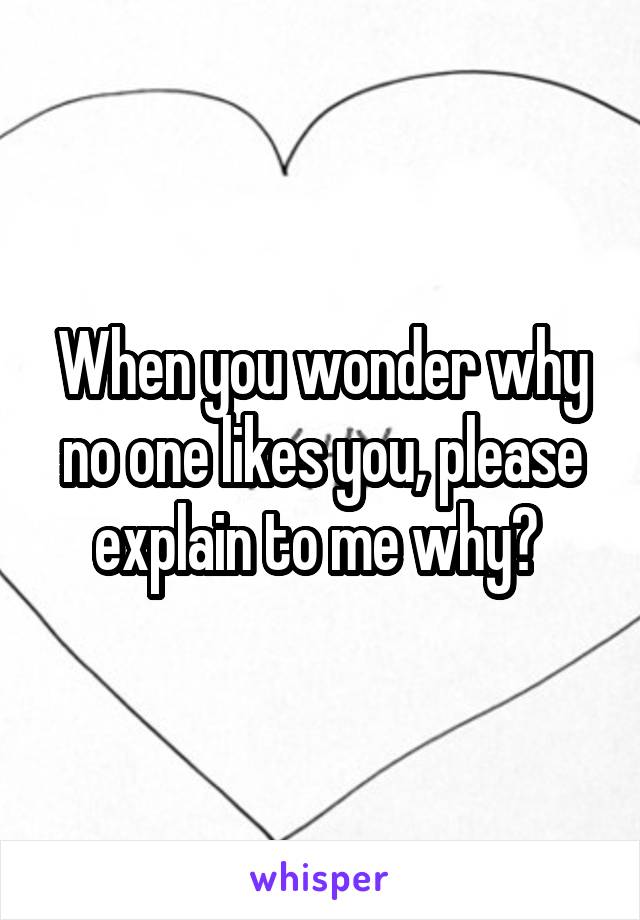 When you wonder why no one likes you, please explain to me why? 