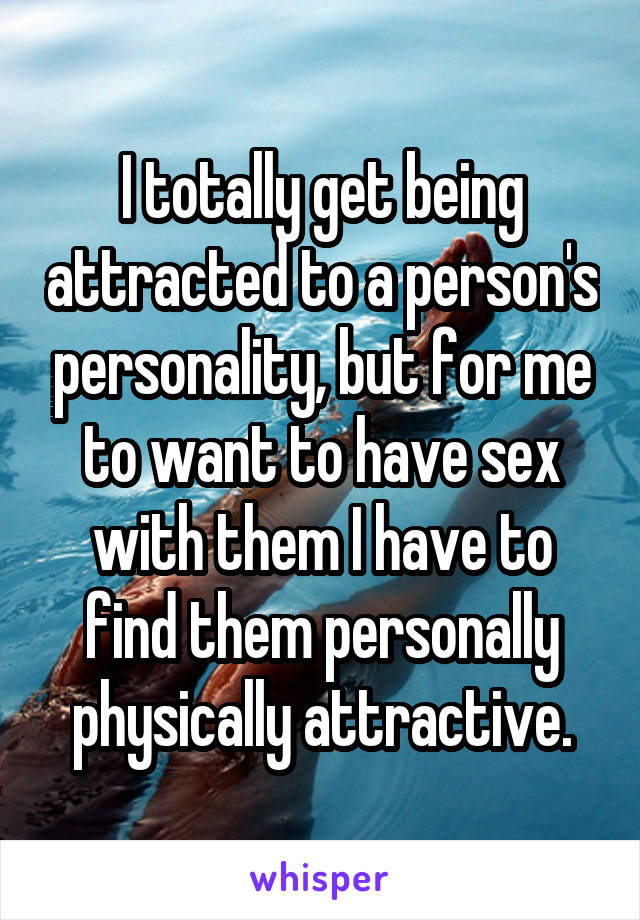 I totally get being attracted to a person's personality, but for me to want to have sex with them I have to find them personally physically attractive.