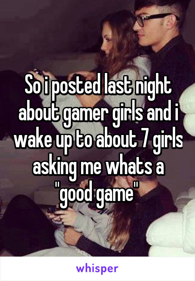 So i posted last night about gamer girls and i wake up to about 7 girls asking me whats a "good game" 