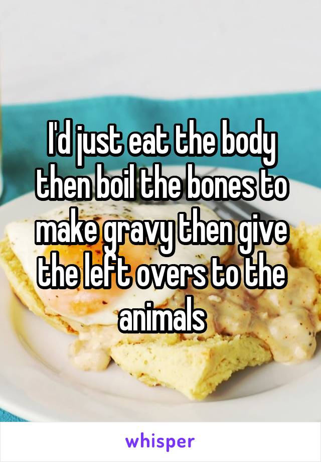 I'd just eat the body then boil the bones to make gravy then give the left overs to the animals