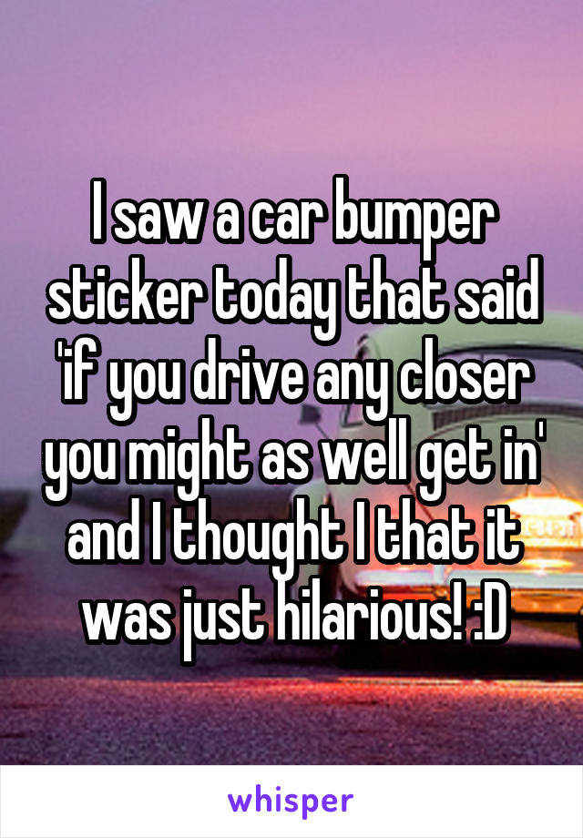 I saw a car bumper sticker today that said 'if you drive any closer you might as well get in' and I thought I that it was just hilarious! :D