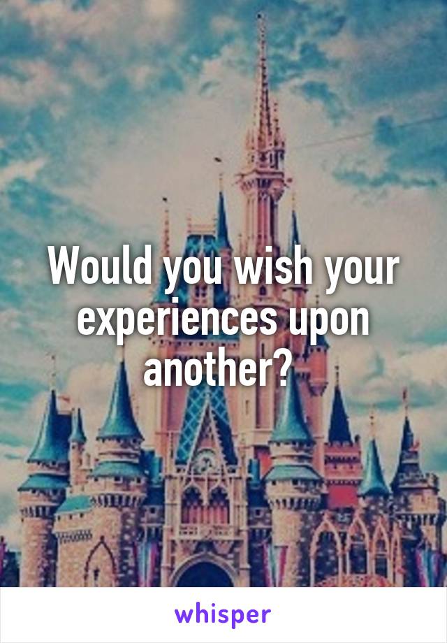 Would you wish your experiences upon another? 