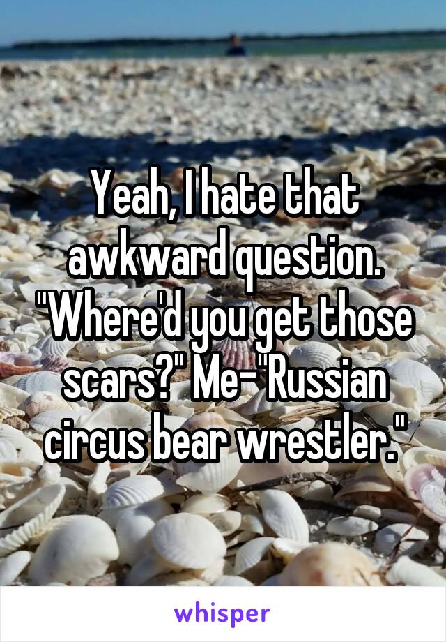 Yeah, I hate that awkward question. "Where'd you get those scars?" Me-"Russian circus bear wrestler."