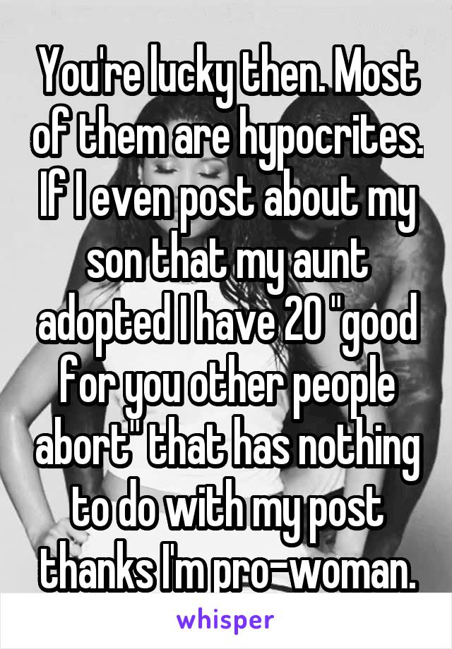 You're lucky then. Most of them are hypocrites. If I even post about my son that my aunt adopted I have 20 "good for you other people abort" that has nothing to do with my post thanks I'm pro-woman.