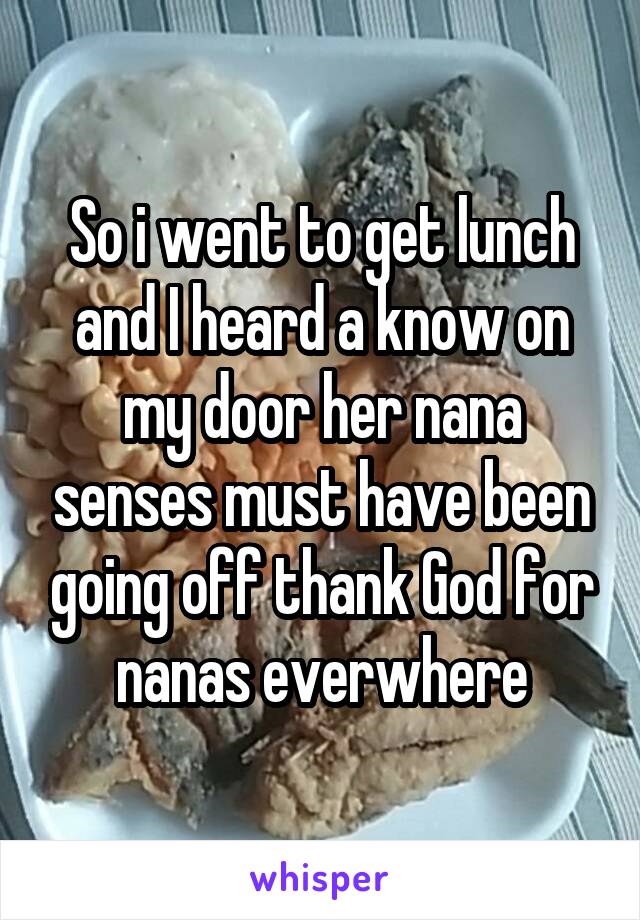 So i went to get lunch and I heard a know on my door her nana senses must have been going off thank God for nanas everwhere