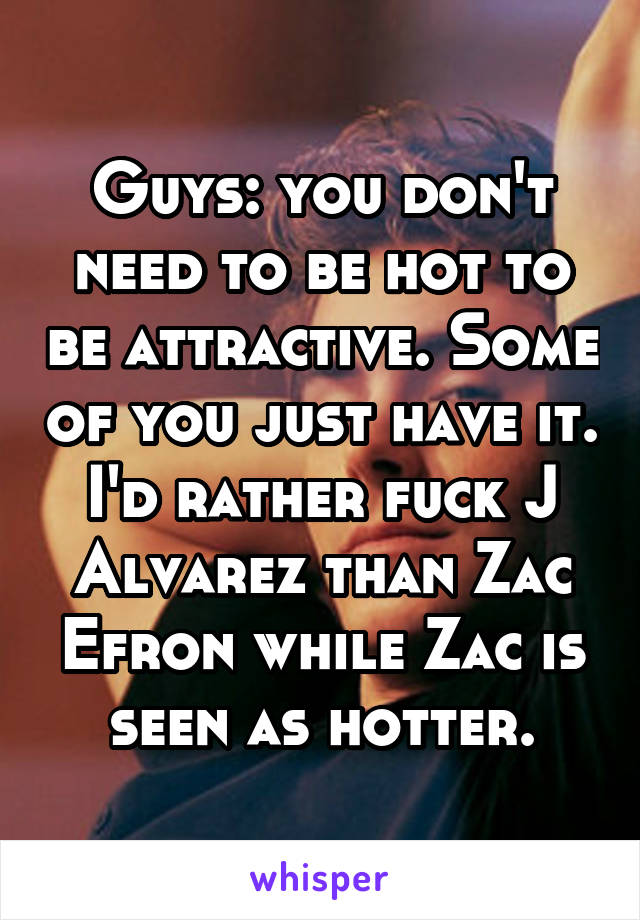 Guys: you don't need to be hot to be attractive. Some of you just have it. I'd rather fuck J Alvarez than Zac Efron while Zac is seen as hotter.