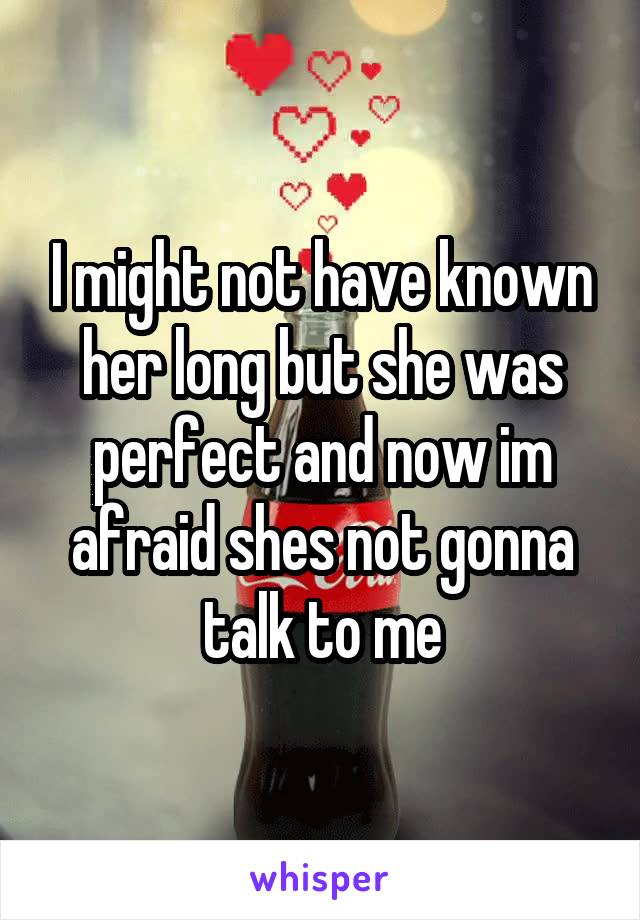 I might not have known her long but she was perfect and now im afraid shes not gonna talk to me