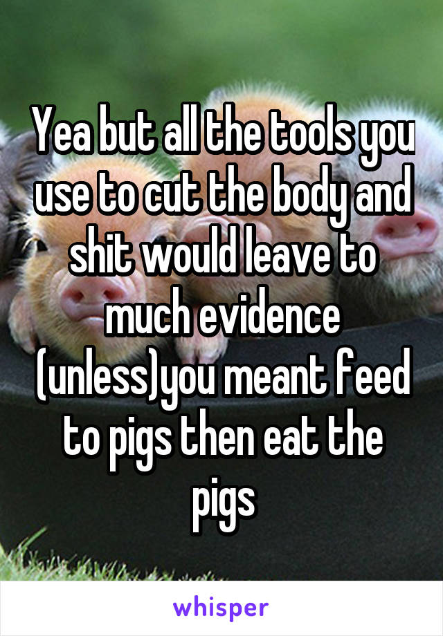 Yea but all the tools you use to cut the body and shit would leave to much evidence (unless)you meant feed to pigs then eat the pigs