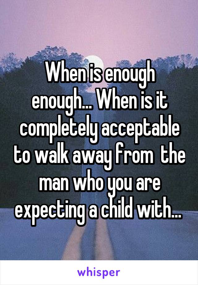 When is enough enough... When is it completely acceptable to walk away from  the man who you are expecting a child with... 