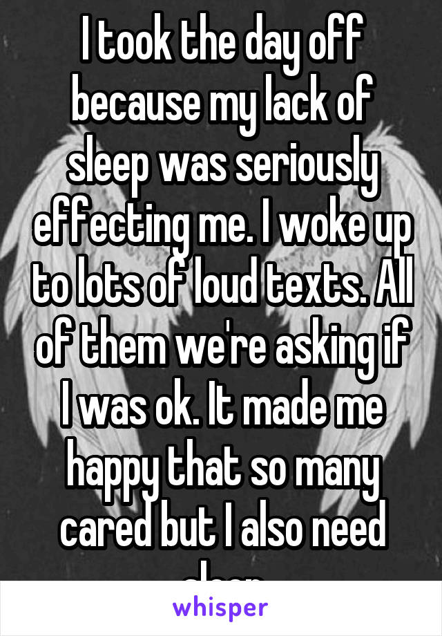 I took the day off because my lack of sleep was seriously effecting me. I woke up to lots of loud texts. All of them we're asking if I was ok. It made me happy that so many cared but I also need sleep