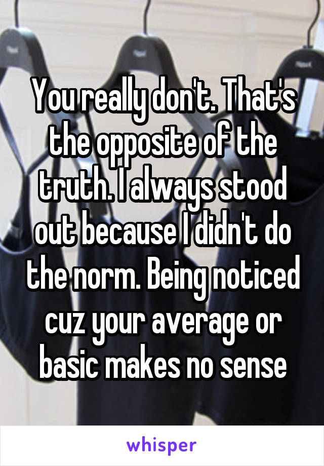 You really don't. That's the opposite of the truth. I always stood out because I didn't do the norm. Being noticed cuz your average or basic makes no sense