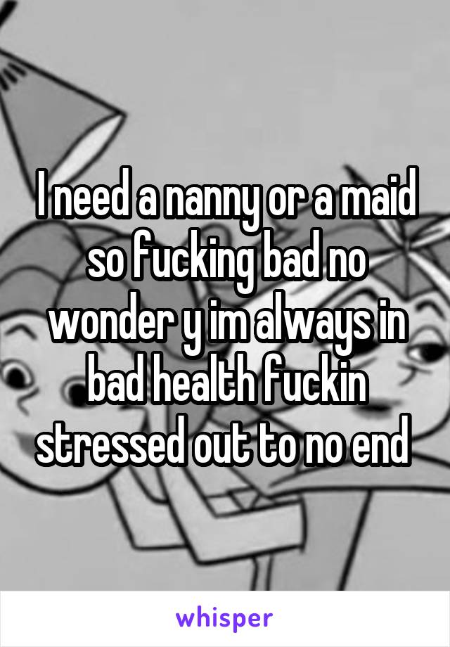 I need a nanny or a maid so fucking bad no wonder y im always in bad health fuckin stressed out to no end 