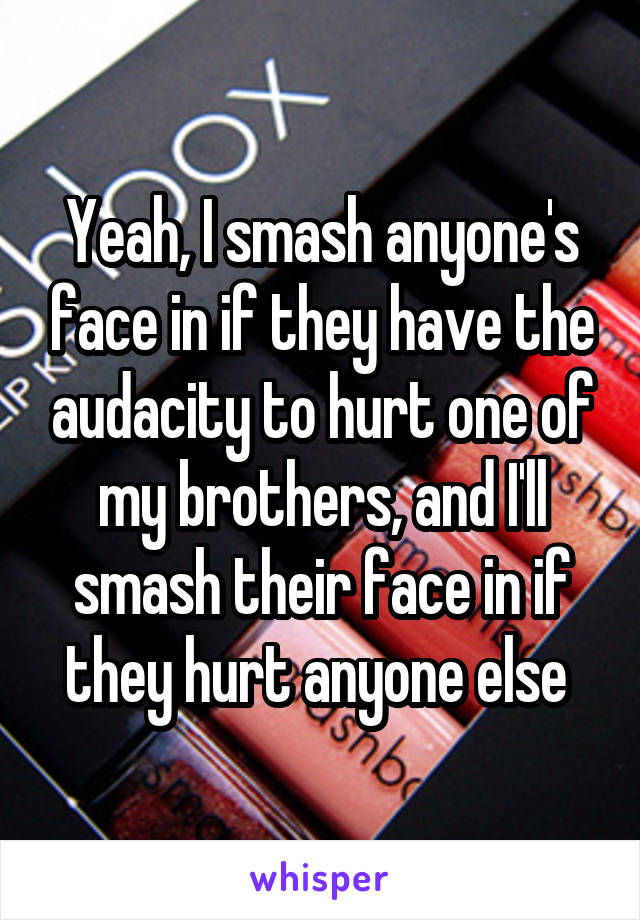 Yeah, I smash anyone's face in if they have the audacity to hurt one of my brothers, and I'll smash their face in if they hurt anyone else 