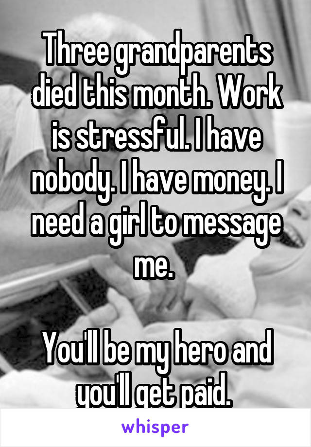 Three grandparents died this month. Work is stressful. I have nobody. I have money. I need a girl to message me. 

You'll be my hero and you'll get paid. 