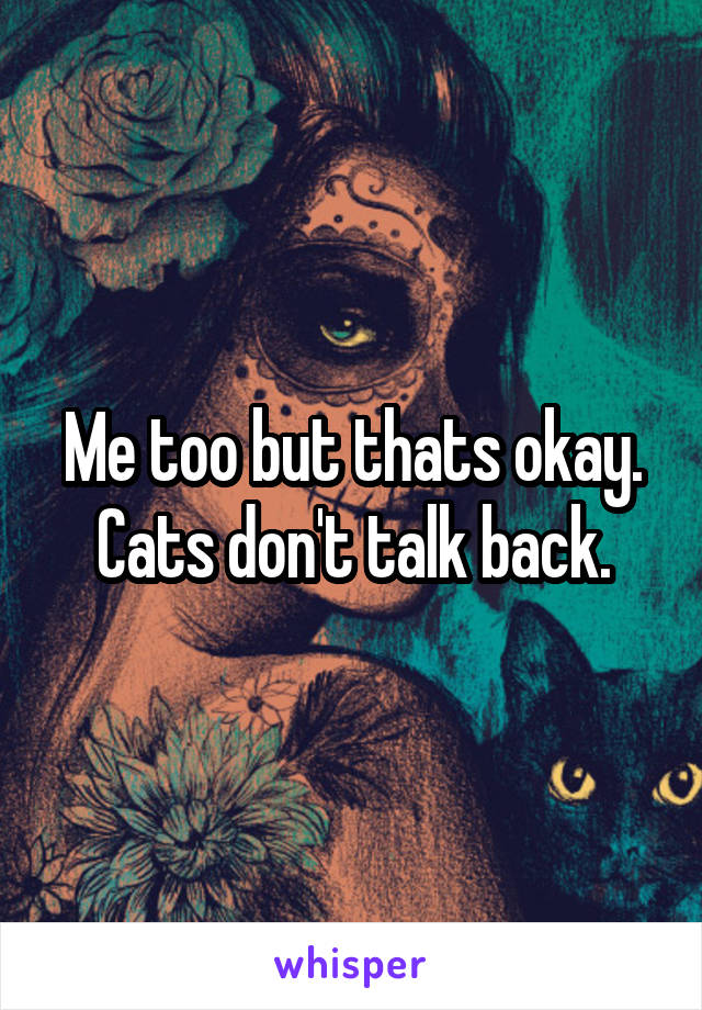 Me too but thats okay. Cats don't talk back.