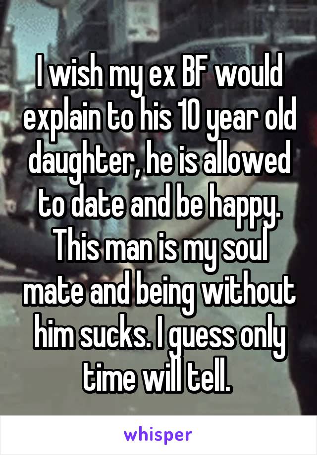 I wish my ex BF would explain to his 10 year old daughter, he is allowed to date and be happy. This man is my soul mate and being without him sucks. I guess only time will tell. 