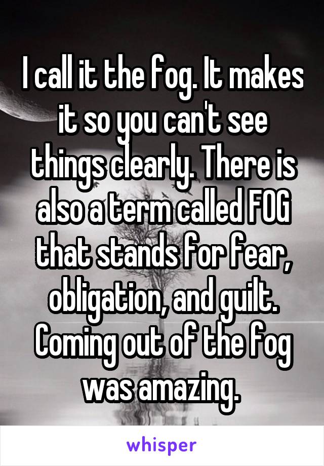 I call it the fog. It makes it so you can't see things clearly. There is also a term called FOG that stands for fear, obligation, and guilt. Coming out of the fog was amazing. 