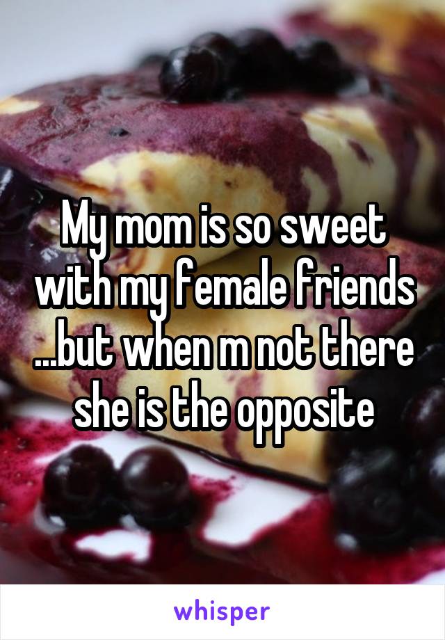 My mom is so sweet with my female friends ...but when m not there she is the opposite