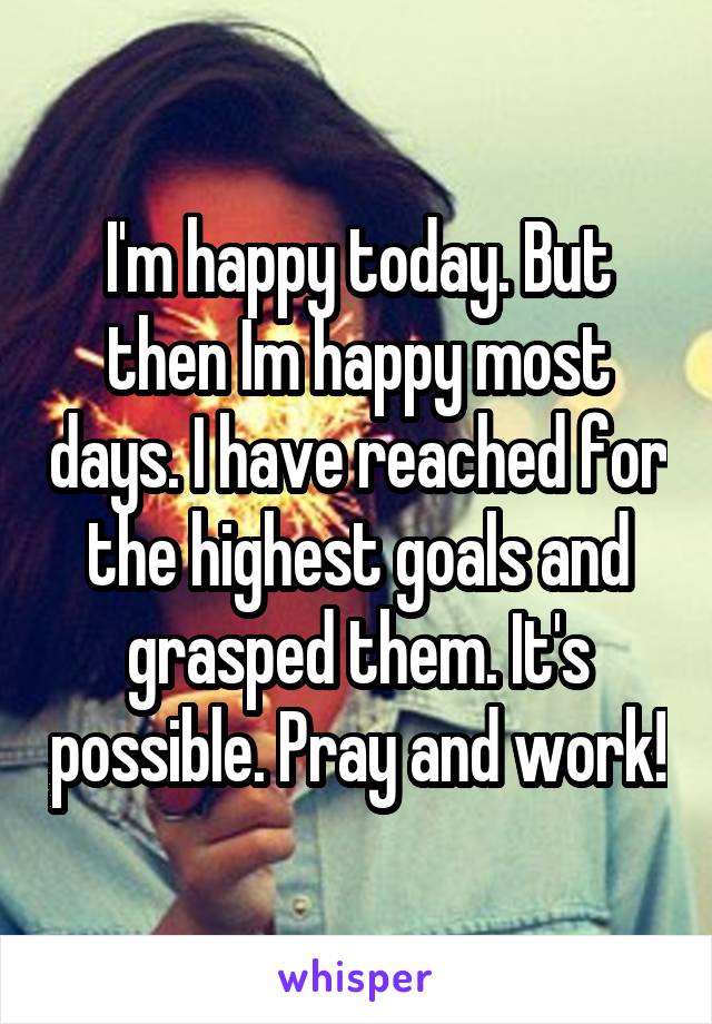 I'm happy today. But then Im happy most days. I have reached for the highest goals and grasped them. It's possible. Pray and work!